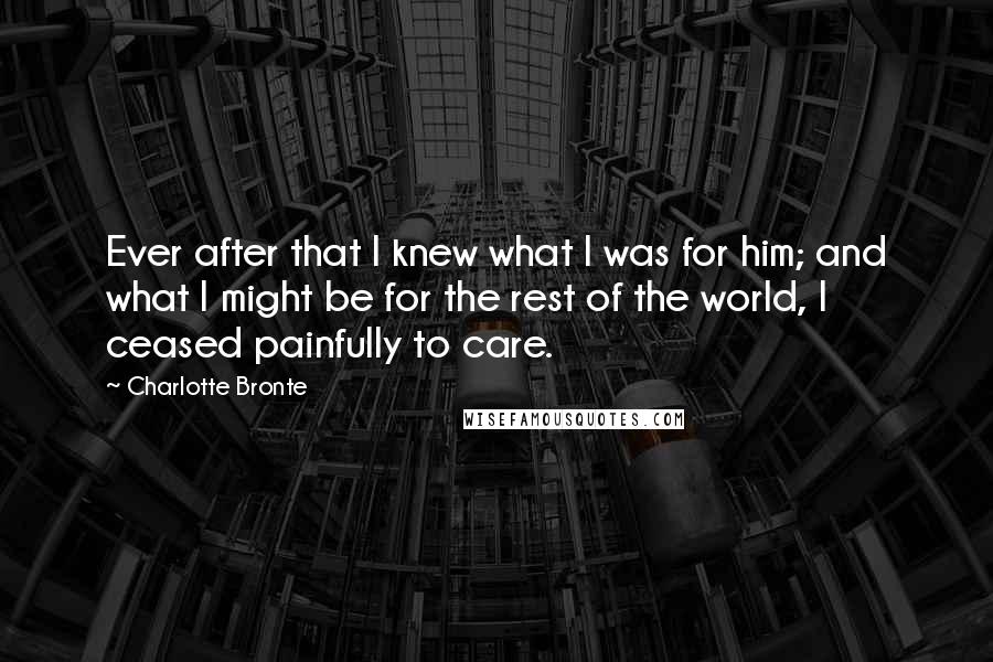 Charlotte Bronte Quotes: Ever after that I knew what I was for him; and what I might be for the rest of the world, I ceased painfully to care.