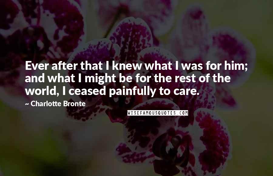 Charlotte Bronte Quotes: Ever after that I knew what I was for him; and what I might be for the rest of the world, I ceased painfully to care.