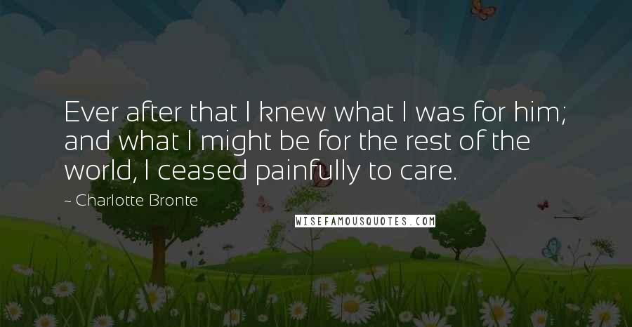 Charlotte Bronte Quotes: Ever after that I knew what I was for him; and what I might be for the rest of the world, I ceased painfully to care.