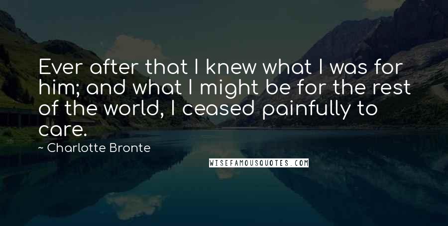 Charlotte Bronte Quotes: Ever after that I knew what I was for him; and what I might be for the rest of the world, I ceased painfully to care.