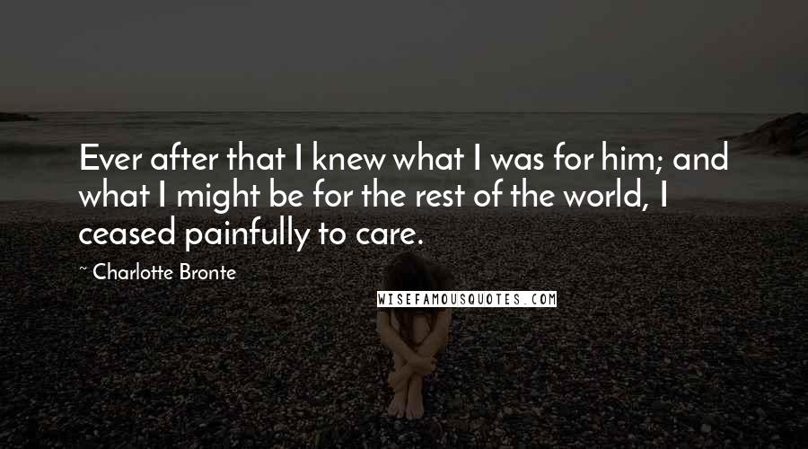 Charlotte Bronte Quotes: Ever after that I knew what I was for him; and what I might be for the rest of the world, I ceased painfully to care.