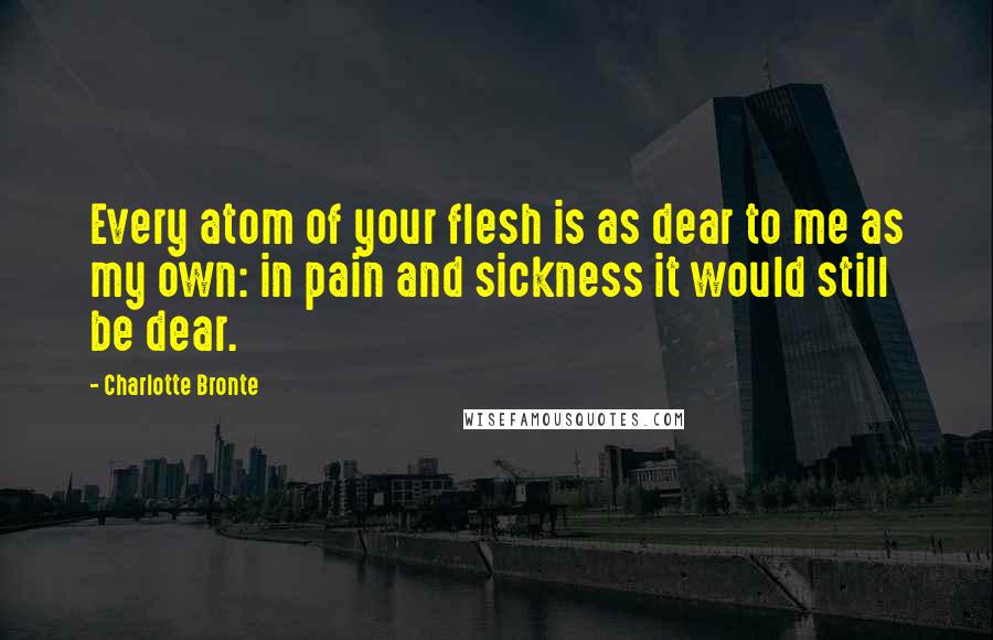 Charlotte Bronte Quotes: Every atom of your flesh is as dear to me as my own: in pain and sickness it would still be dear.