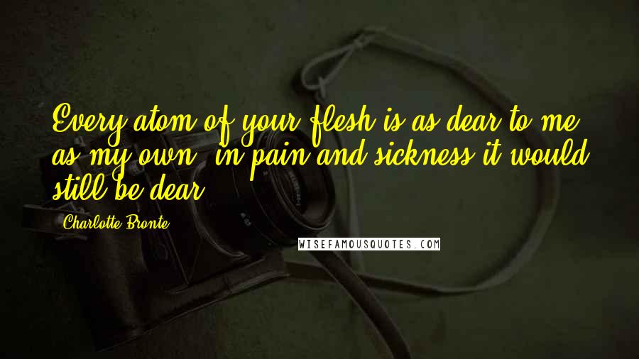 Charlotte Bronte Quotes: Every atom of your flesh is as dear to me as my own: in pain and sickness it would still be dear.