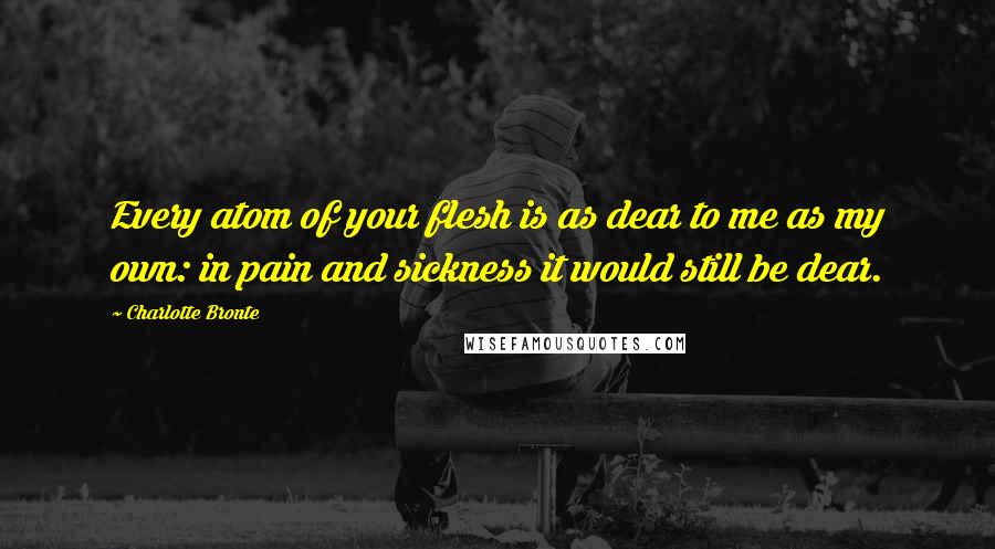 Charlotte Bronte Quotes: Every atom of your flesh is as dear to me as my own: in pain and sickness it would still be dear.