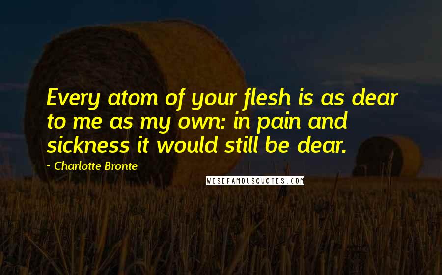 Charlotte Bronte Quotes: Every atom of your flesh is as dear to me as my own: in pain and sickness it would still be dear.