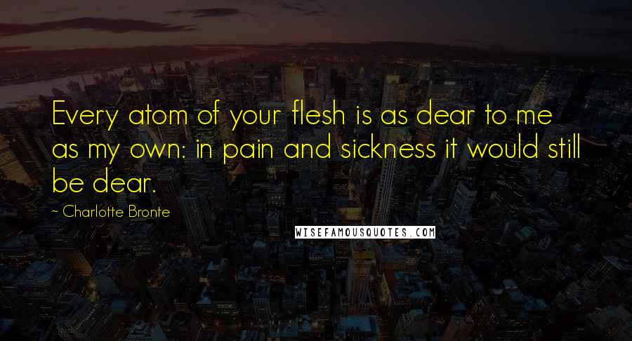 Charlotte Bronte Quotes: Every atom of your flesh is as dear to me as my own: in pain and sickness it would still be dear.