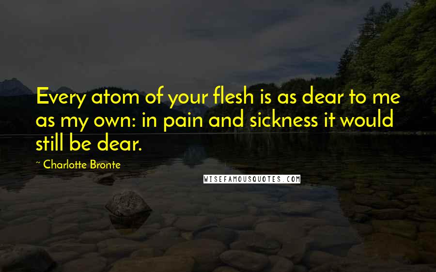 Charlotte Bronte Quotes: Every atom of your flesh is as dear to me as my own: in pain and sickness it would still be dear.