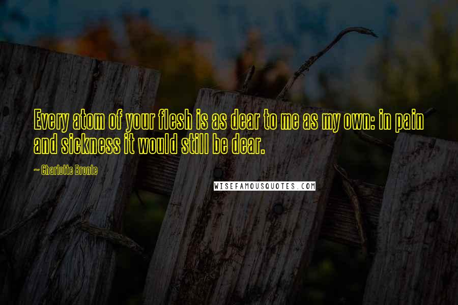 Charlotte Bronte Quotes: Every atom of your flesh is as dear to me as my own: in pain and sickness it would still be dear.