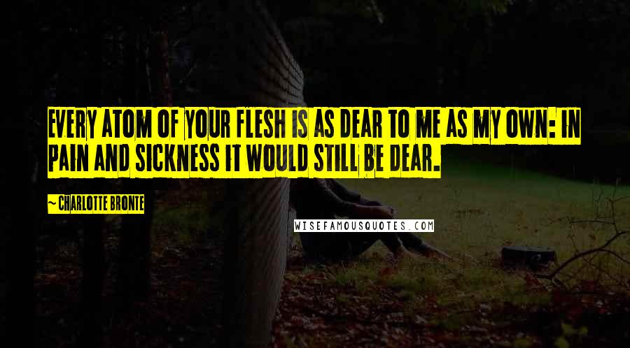 Charlotte Bronte Quotes: Every atom of your flesh is as dear to me as my own: in pain and sickness it would still be dear.