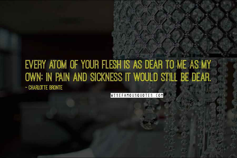 Charlotte Bronte Quotes: Every atom of your flesh is as dear to me as my own: in pain and sickness it would still be dear.