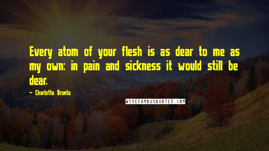 Charlotte Bronte Quotes: Every atom of your flesh is as dear to me as my own: in pain and sickness it would still be dear.