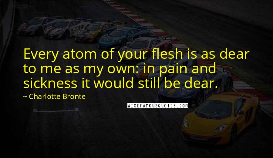 Charlotte Bronte Quotes: Every atom of your flesh is as dear to me as my own: in pain and sickness it would still be dear.