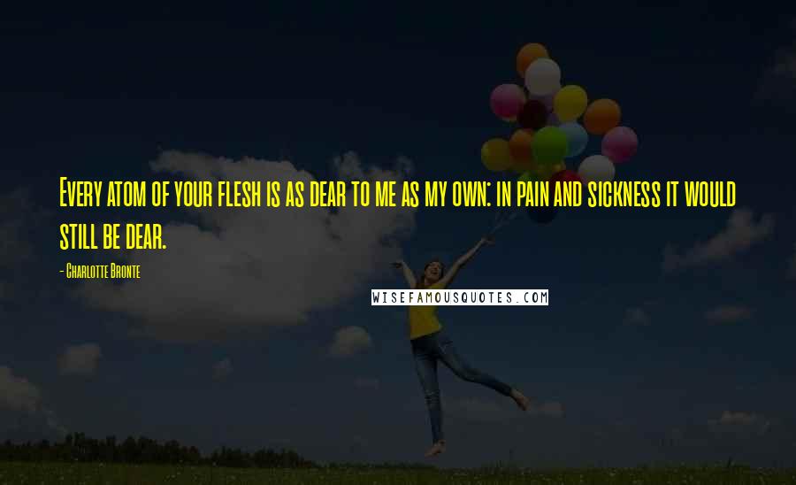 Charlotte Bronte Quotes: Every atom of your flesh is as dear to me as my own: in pain and sickness it would still be dear.