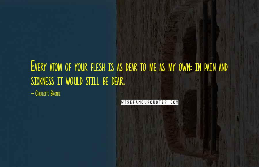 Charlotte Bronte Quotes: Every atom of your flesh is as dear to me as my own: in pain and sickness it would still be dear.