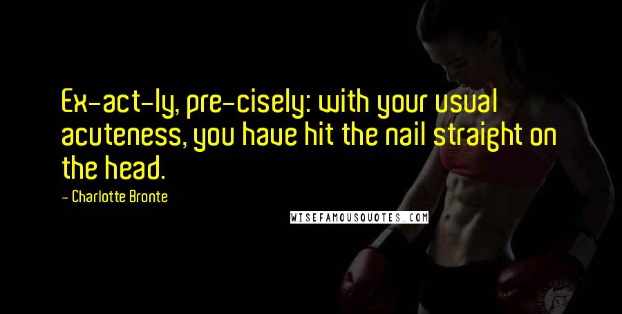 Charlotte Bronte Quotes: Ex-act-ly, pre-cisely: with your usual acuteness, you have hit the nail straight on the head.