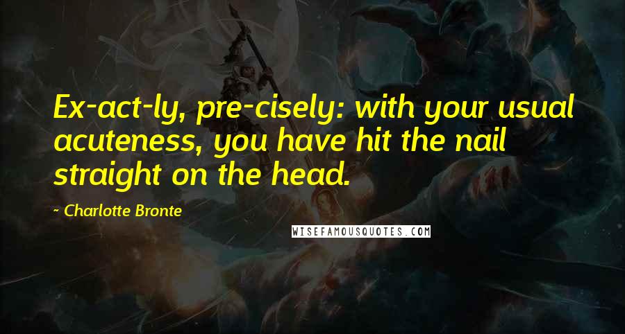 Charlotte Bronte Quotes: Ex-act-ly, pre-cisely: with your usual acuteness, you have hit the nail straight on the head.