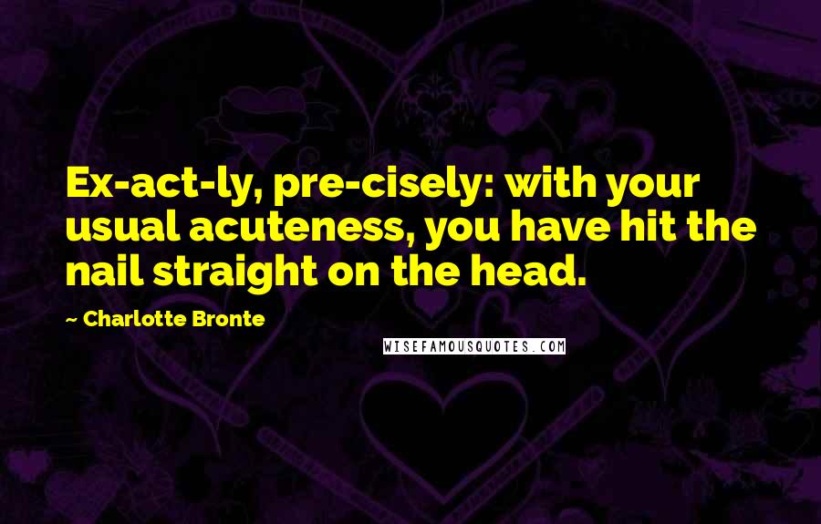 Charlotte Bronte Quotes: Ex-act-ly, pre-cisely: with your usual acuteness, you have hit the nail straight on the head.