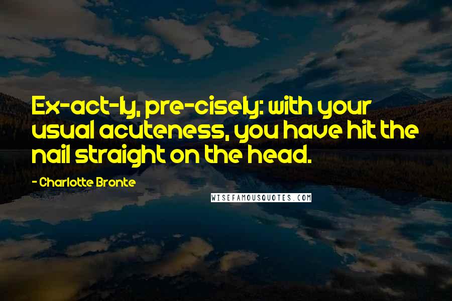 Charlotte Bronte Quotes: Ex-act-ly, pre-cisely: with your usual acuteness, you have hit the nail straight on the head.