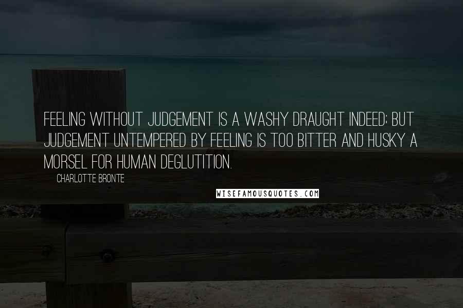 Charlotte Bronte Quotes: Feeling without judgement is a washy draught indeed; but judgement untempered by feeling is too bitter and husky a morsel for human deglutition.