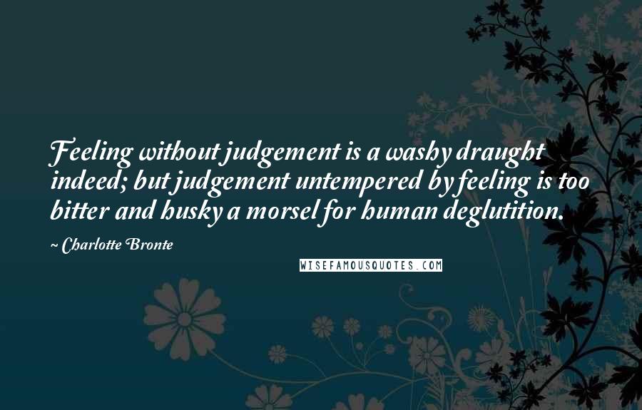 Charlotte Bronte Quotes: Feeling without judgement is a washy draught indeed; but judgement untempered by feeling is too bitter and husky a morsel for human deglutition.