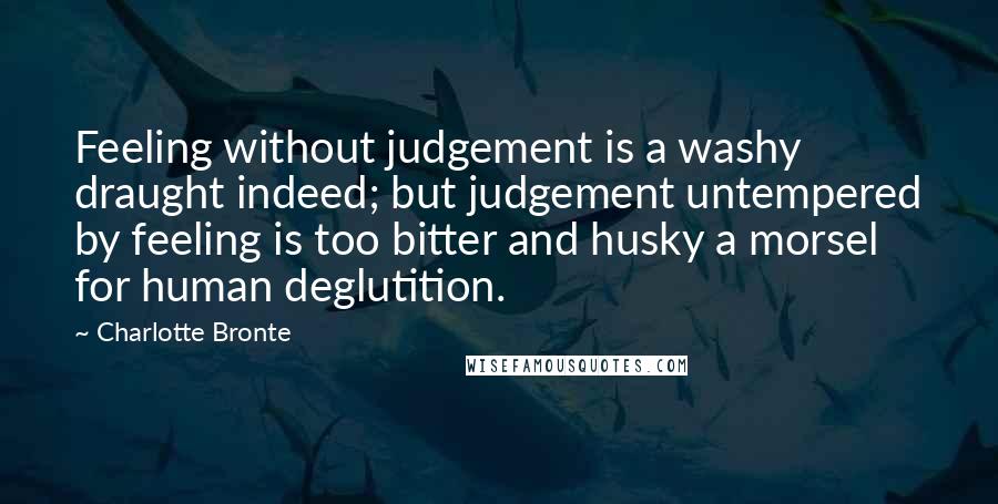 Charlotte Bronte Quotes: Feeling without judgement is a washy draught indeed; but judgement untempered by feeling is too bitter and husky a morsel for human deglutition.