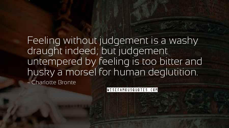 Charlotte Bronte Quotes: Feeling without judgement is a washy draught indeed; but judgement untempered by feeling is too bitter and husky a morsel for human deglutition.