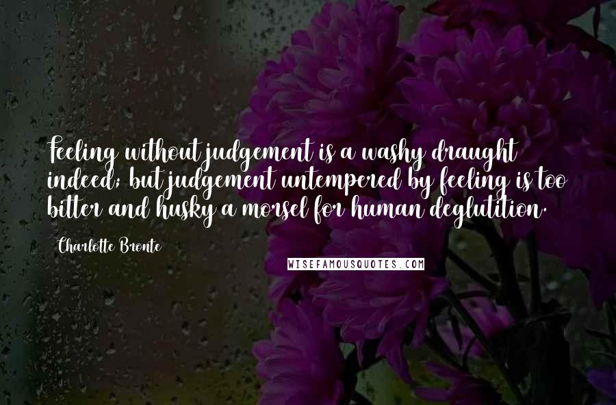 Charlotte Bronte Quotes: Feeling without judgement is a washy draught indeed; but judgement untempered by feeling is too bitter and husky a morsel for human deglutition.