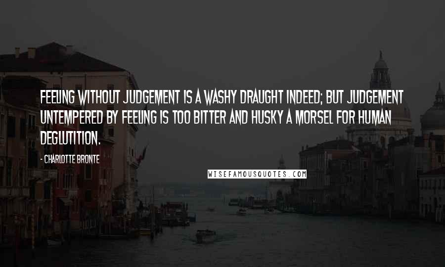 Charlotte Bronte Quotes: Feeling without judgement is a washy draught indeed; but judgement untempered by feeling is too bitter and husky a morsel for human deglutition.