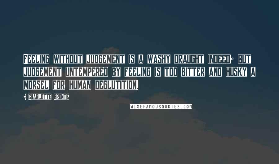 Charlotte Bronte Quotes: Feeling without judgement is a washy draught indeed; but judgement untempered by feeling is too bitter and husky a morsel for human deglutition.