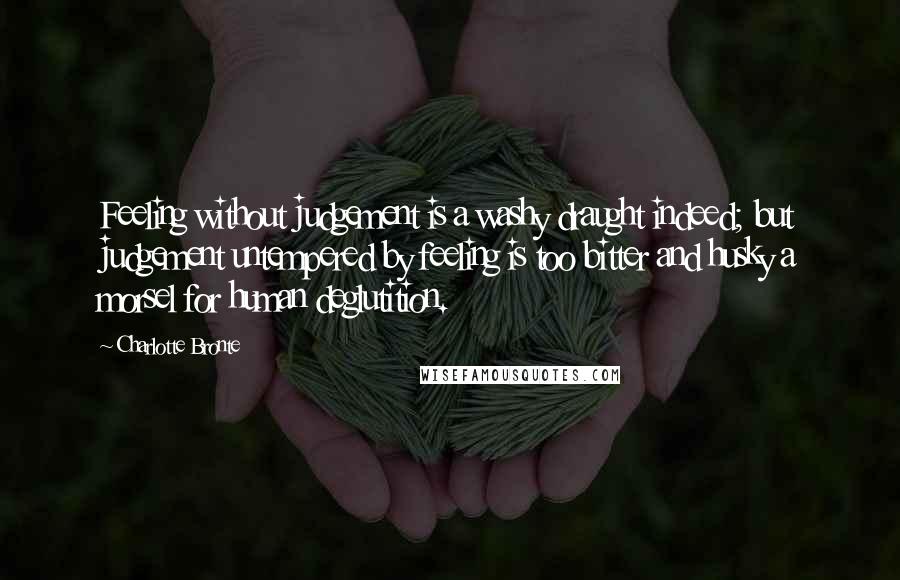 Charlotte Bronte Quotes: Feeling without judgement is a washy draught indeed; but judgement untempered by feeling is too bitter and husky a morsel for human deglutition.