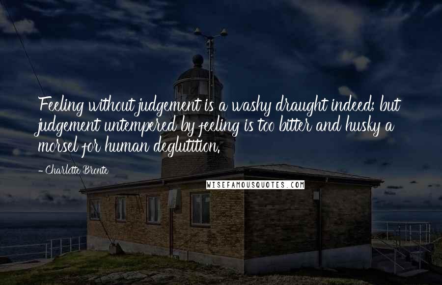 Charlotte Bronte Quotes: Feeling without judgement is a washy draught indeed; but judgement untempered by feeling is too bitter and husky a morsel for human deglutition.