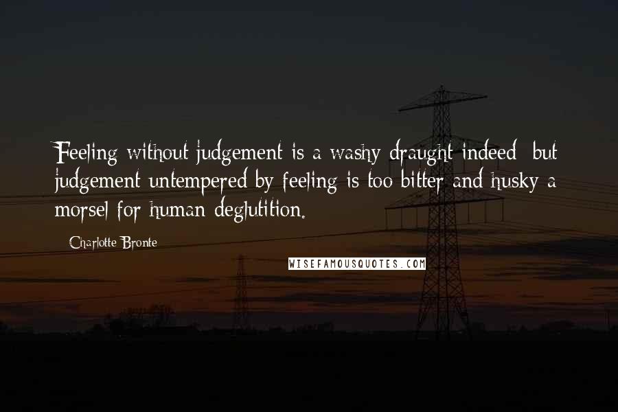 Charlotte Bronte Quotes: Feeling without judgement is a washy draught indeed; but judgement untempered by feeling is too bitter and husky a morsel for human deglutition.