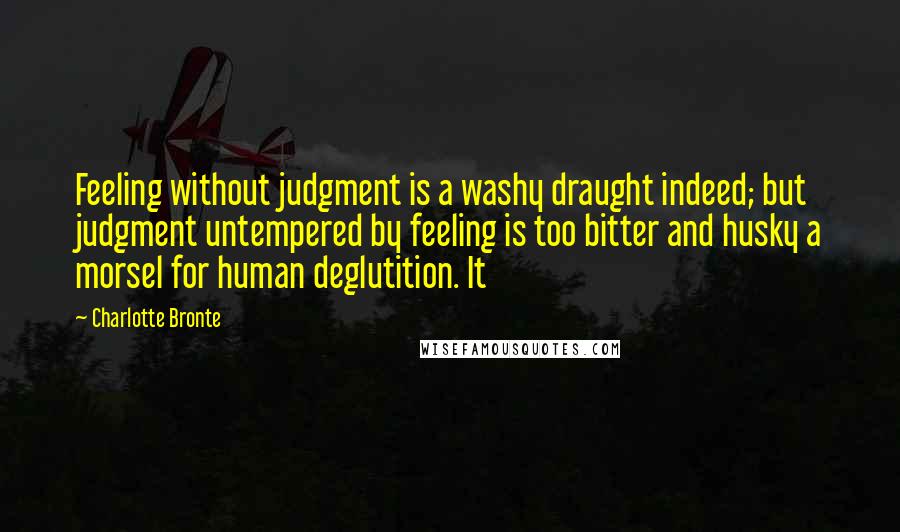 Charlotte Bronte Quotes: Feeling without judgment is a washy draught indeed; but judgment untempered by feeling is too bitter and husky a morsel for human deglutition. It