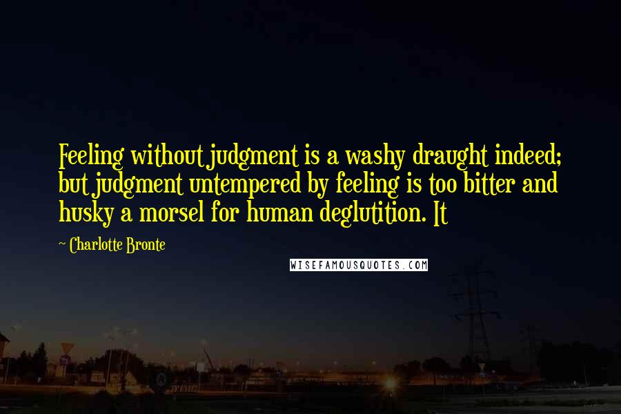 Charlotte Bronte Quotes: Feeling without judgment is a washy draught indeed; but judgment untempered by feeling is too bitter and husky a morsel for human deglutition. It