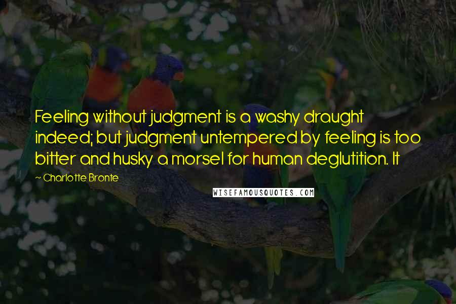 Charlotte Bronte Quotes: Feeling without judgment is a washy draught indeed; but judgment untempered by feeling is too bitter and husky a morsel for human deglutition. It