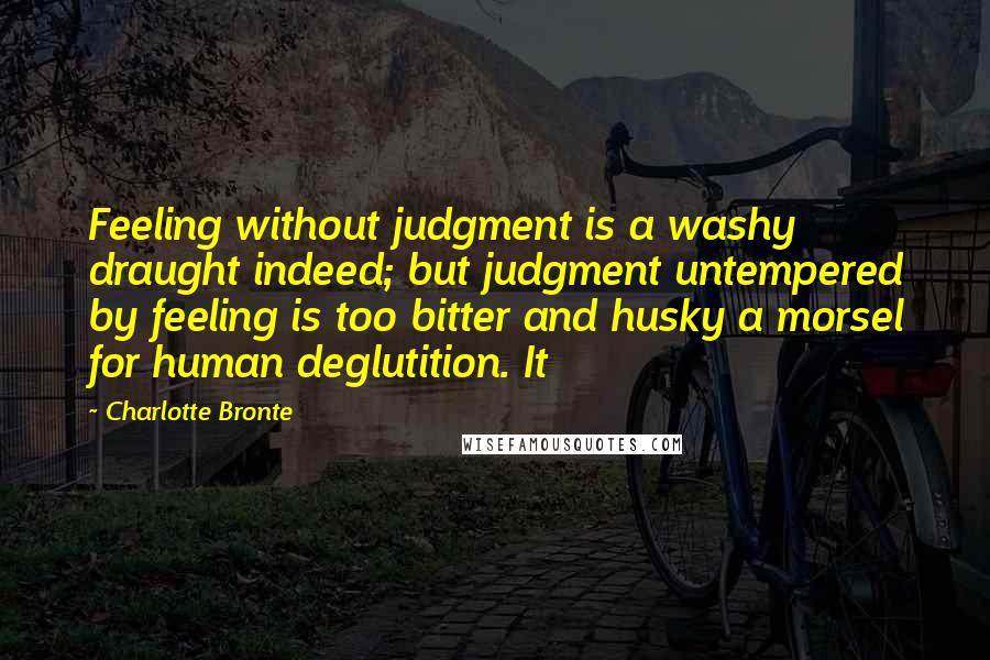 Charlotte Bronte Quotes: Feeling without judgment is a washy draught indeed; but judgment untempered by feeling is too bitter and husky a morsel for human deglutition. It