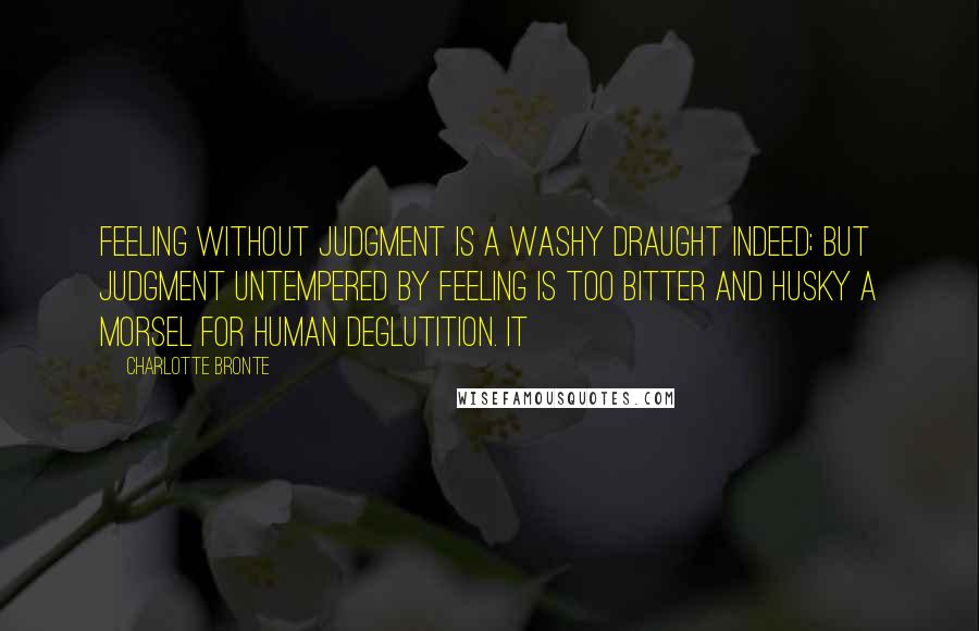 Charlotte Bronte Quotes: Feeling without judgment is a washy draught indeed; but judgment untempered by feeling is too bitter and husky a morsel for human deglutition. It