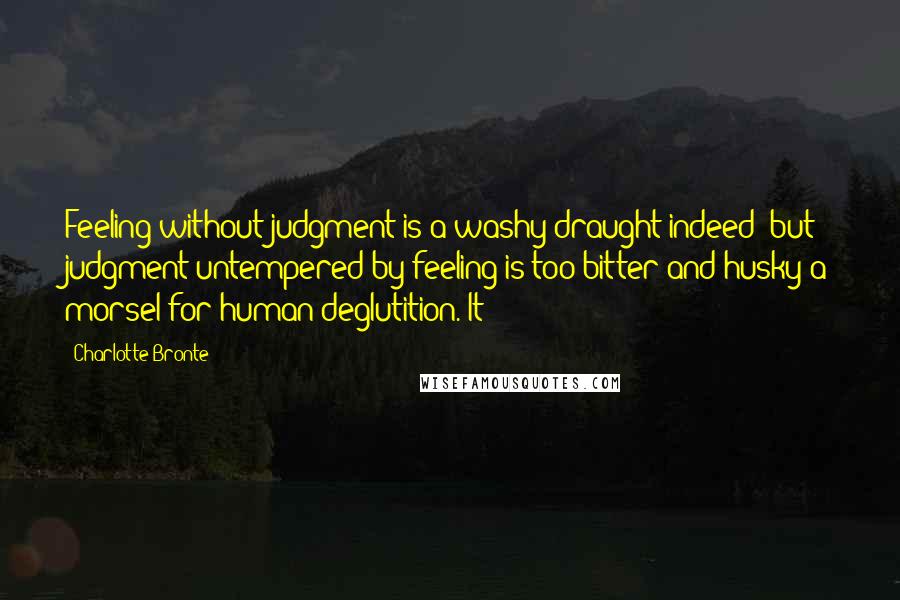 Charlotte Bronte Quotes: Feeling without judgment is a washy draught indeed; but judgment untempered by feeling is too bitter and husky a morsel for human deglutition. It