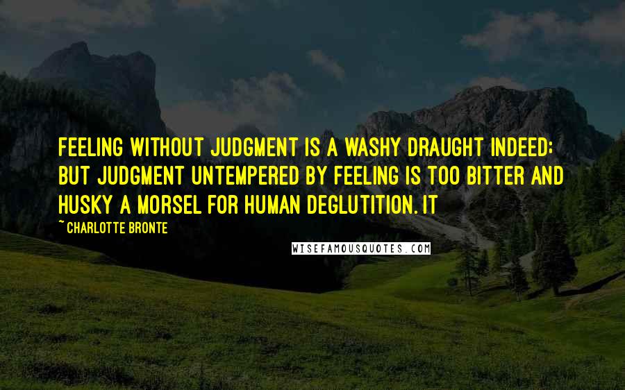 Charlotte Bronte Quotes: Feeling without judgment is a washy draught indeed; but judgment untempered by feeling is too bitter and husky a morsel for human deglutition. It