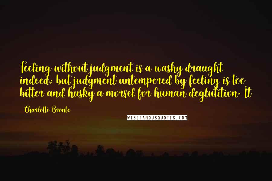 Charlotte Bronte Quotes: Feeling without judgment is a washy draught indeed; but judgment untempered by feeling is too bitter and husky a morsel for human deglutition. It