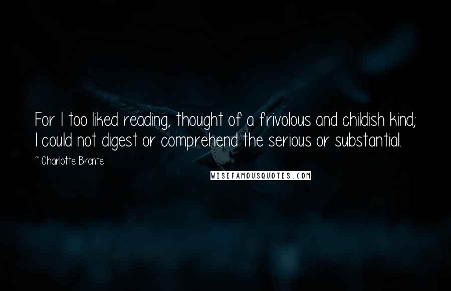 Charlotte Bronte Quotes: For I too liked reading, thought of a frivolous and childish kind; I could not digest or comprehend the serious or substantial.