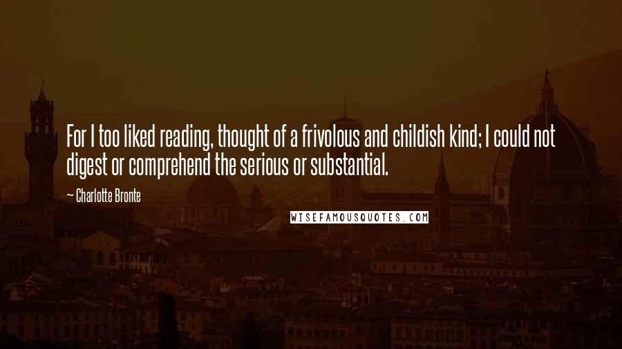 Charlotte Bronte Quotes: For I too liked reading, thought of a frivolous and childish kind; I could not digest or comprehend the serious or substantial.