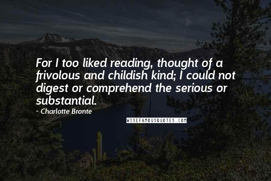 Charlotte Bronte Quotes: For I too liked reading, thought of a frivolous and childish kind; I could not digest or comprehend the serious or substantial.