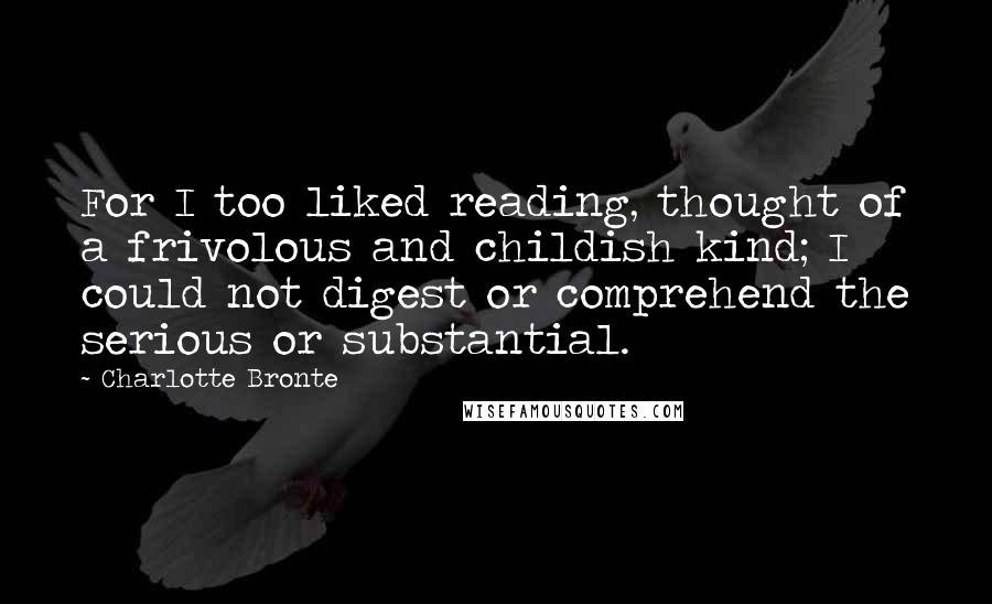 Charlotte Bronte Quotes: For I too liked reading, thought of a frivolous and childish kind; I could not digest or comprehend the serious or substantial.