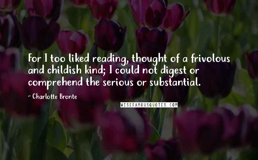 Charlotte Bronte Quotes: For I too liked reading, thought of a frivolous and childish kind; I could not digest or comprehend the serious or substantial.