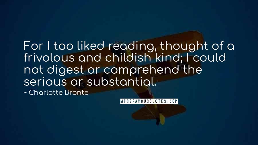 Charlotte Bronte Quotes: For I too liked reading, thought of a frivolous and childish kind; I could not digest or comprehend the serious or substantial.