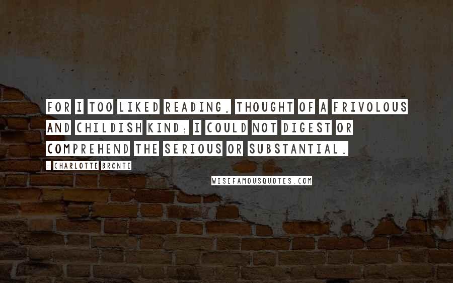 Charlotte Bronte Quotes: For I too liked reading, thought of a frivolous and childish kind; I could not digest or comprehend the serious or substantial.