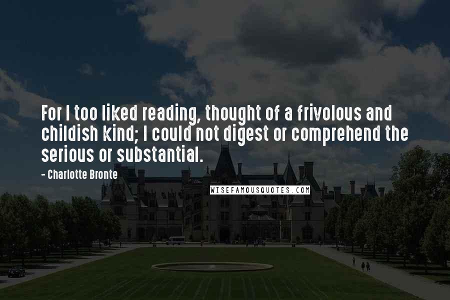 Charlotte Bronte Quotes: For I too liked reading, thought of a frivolous and childish kind; I could not digest or comprehend the serious or substantial.