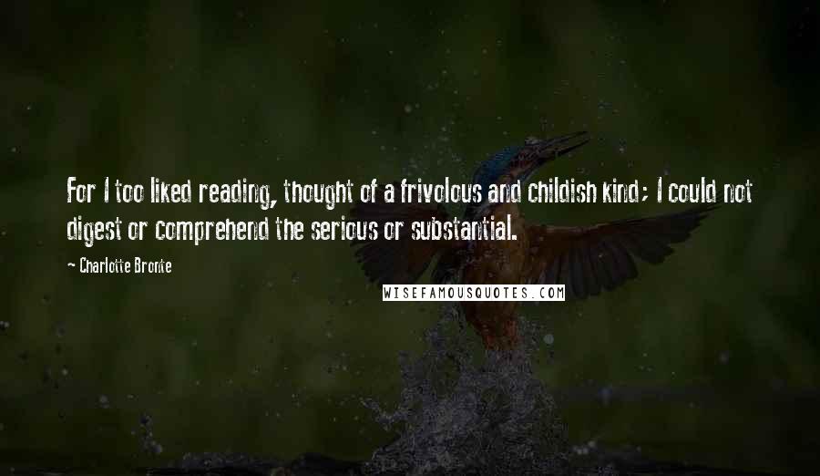 Charlotte Bronte Quotes: For I too liked reading, thought of a frivolous and childish kind; I could not digest or comprehend the serious or substantial.