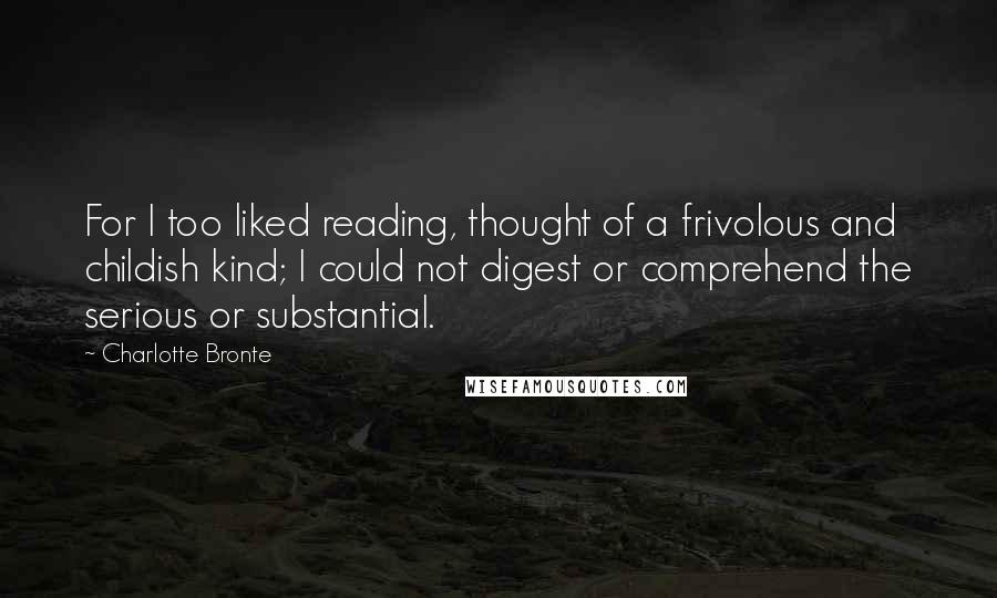 Charlotte Bronte Quotes: For I too liked reading, thought of a frivolous and childish kind; I could not digest or comprehend the serious or substantial.